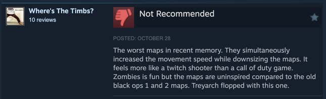 A Steam review reading, "The worst maps in recent memory. They simultaneously increased the movement speed while downsizing the maps. It feels more like a twitch shooter than a call of duty game. Zombies is fun but the maps are uninspired compared to the old black ops 1 and 2 maps. Treyarch flopped with this one."