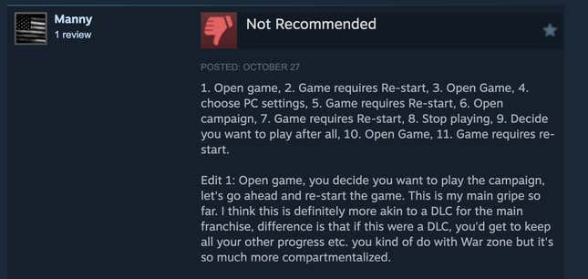 A snippet of a longer Steam review reading, ". Open game, 2. Game requires Re-start, 3. Open Game, 4. choose PC settings, 5. Game requires Re-start, 6. Open campaign, 7. Game requires Re-start, 8. Stop playing, 9. Decide you want to play after all, 10. Open Game, 11. Game requires re-start.  Edit 1: Open game, you decide you want to play the campaign, let's go ahead and re-start the game. This is my main gripe so far. I think this is definitely more akin to a DLC for the main franchise, difference is that if this were a DLC, you'd get to keep all your other progress etc. you kind of do with War zone but it's so much more compartmentalized."