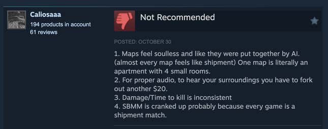 A Steam review reading, "1. Maps feel soulless and like they were put together by AI. (almost every map feels like shipment) One map is literally an apartment with 4 small rooms. 2. For proper audio, to hear your surroundings you have to fork out another $20. 3. Damage/Time to kill is inconsistent 4. SBMM is cranked up probably because every game is a shipment match."