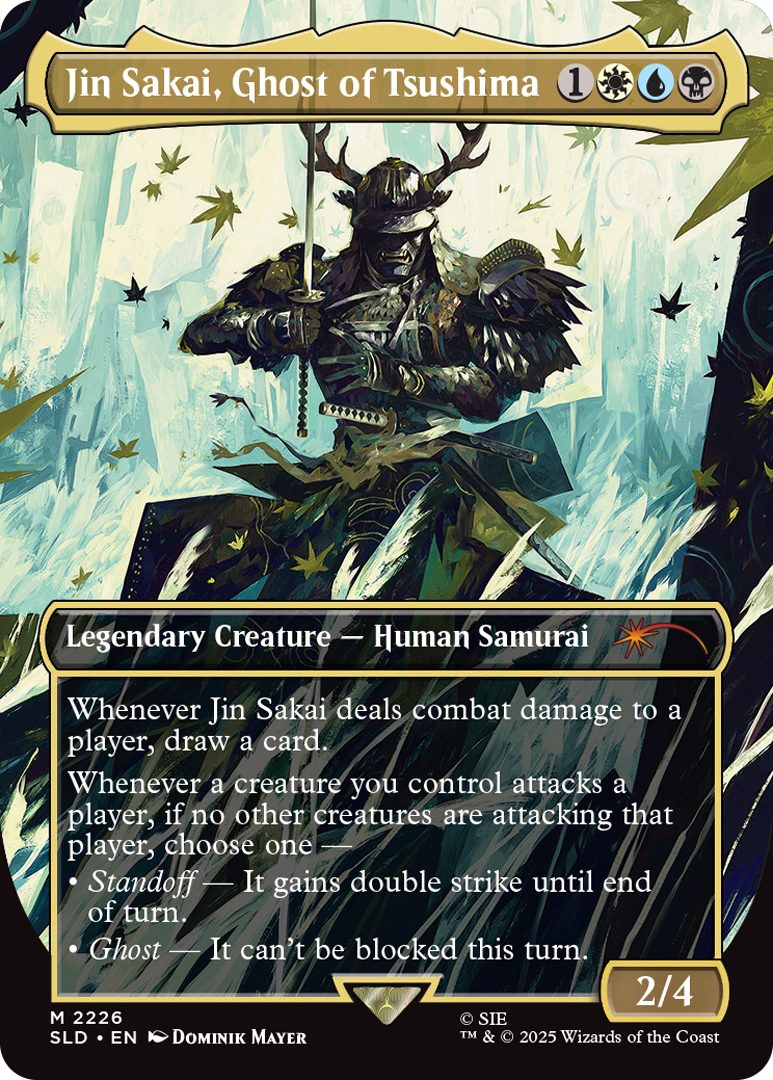 Jin Sakai, Ghost of Tsushima Cost: {1}{W}{U}{B} Legendary Creature - Human Samurai Whenever Jin Sakai deals combat damage to a player, draw a card Whenever a creature you control attacks a player, if no other creatures are attacking that player, choose one • Standoff - It gains double strike until end of turn. • Ghost- It can't be blocked this turn. Power 2 Toughness 4